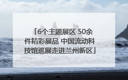6个主题展区 50余件精彩展品 中国流动科技馆巡展走进兰州新区