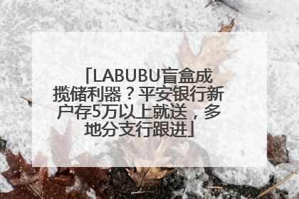 LABUBU盲盒成揽储利器？平安银行新户存5万以上就送，多地分支行跟进