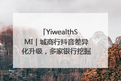 YiwealthSMI｜城商行抖音差异化升级，多家银行挖掘自身特色出圈！